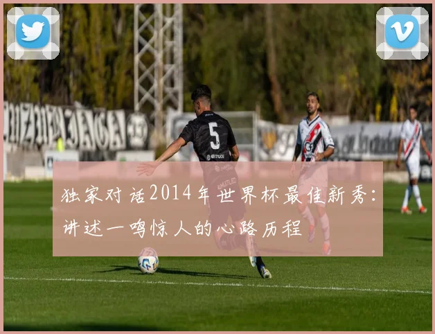 独家对话2014年世界杯最佳新秀:讲述一鸣惊人的心路历程