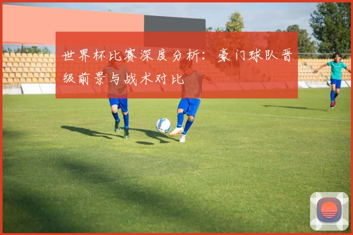 世界杯比赛深度分析:豪门球队晋级前景与战术对比