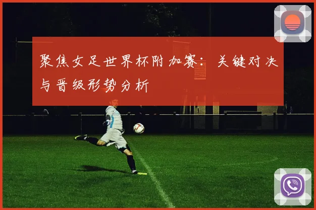 聚焦女足世界杯附加赛:关键对决与晋级形势分析