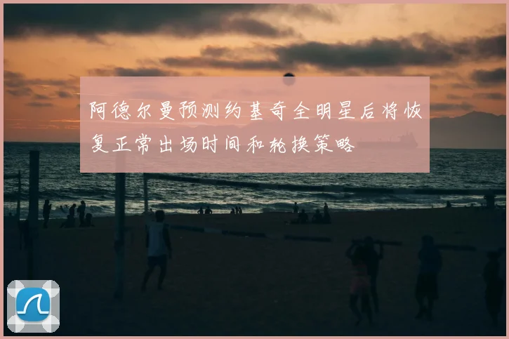 阿德尔曼预测约基奇全明星后将恢复正常出场时间和轮换策略
