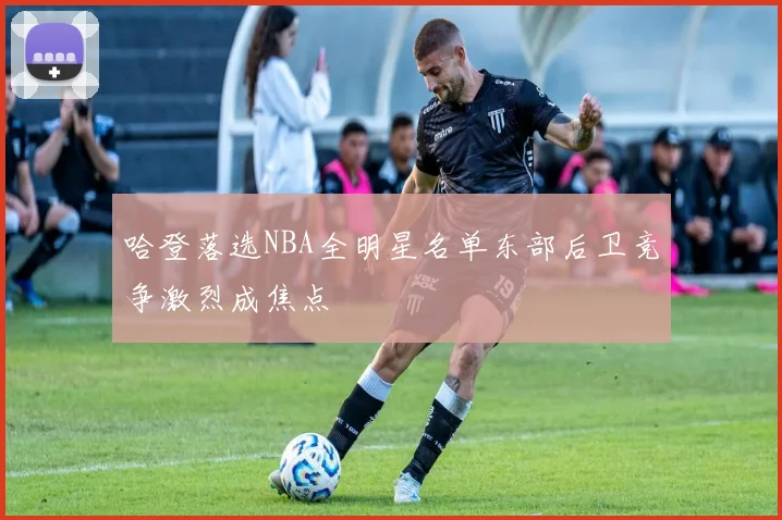 哈登落选NBA全明星名单东部后卫竞争激烈成焦点
