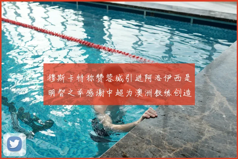 穆斯卡特称赞蓉城引进阿洛伊西是明智之举感谢中超为澳洲教练创造机会