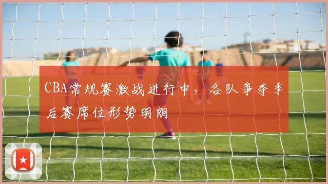 CBA常规赛激战进行中,各队争夺季后赛席位形势明朗