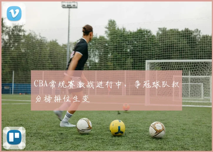 CBA常规赛激战进行中,争冠球队积分榜排位生变