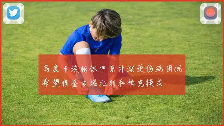 乌度卡谈轮休申京计划受伤病困扰希望借鉴吉诺比利和帕克模式