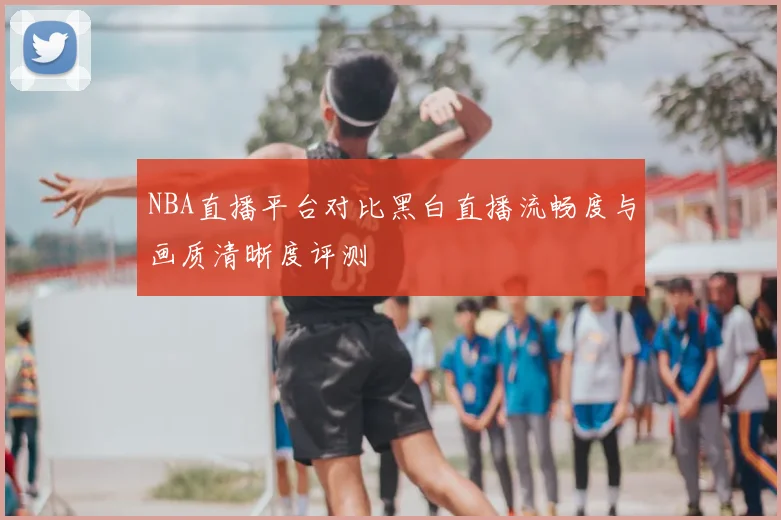 NBA直播平台对比黑白直播流畅度与画质清晰度评测