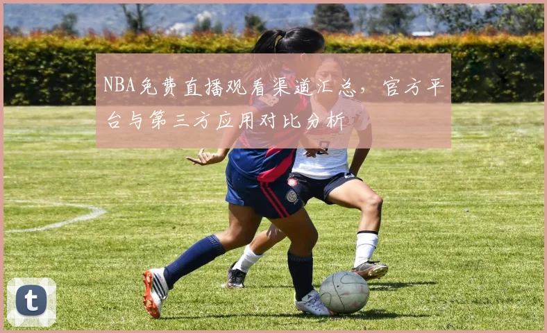 NBA免费直播观看渠道汇总,官方平台与第三方应用对比分析