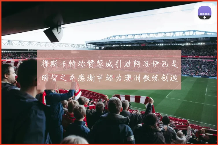 穆斯卡特称赞蓉城引进阿洛伊西是明智之举感谢中超为澳洲教练创造机会