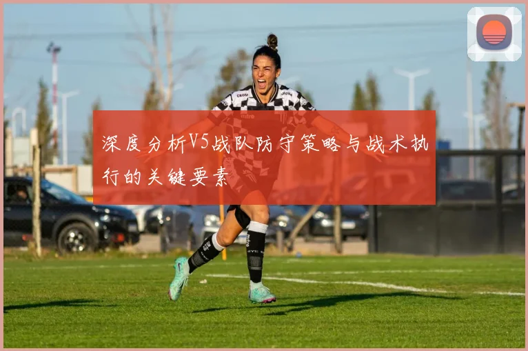 深度分析V5战队防守策略与战术执行的关键要素