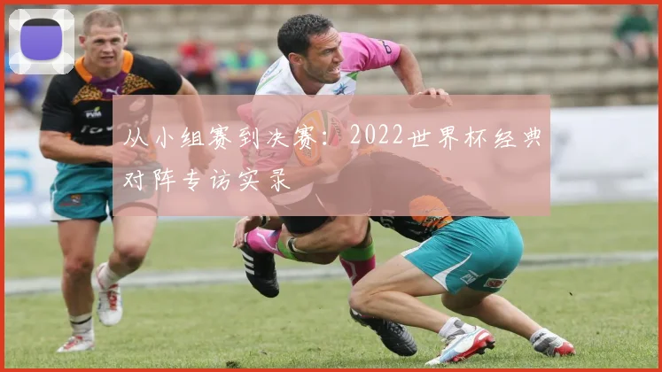 从小组赛到决赛:2022世界杯经典对阵专访实录