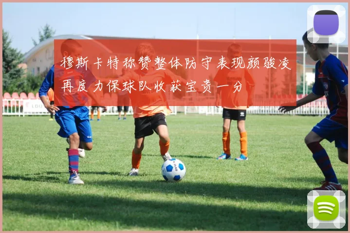 穆斯卡特称赞整体防守表现颜骏凌再度力保球队收获宝贵一分
