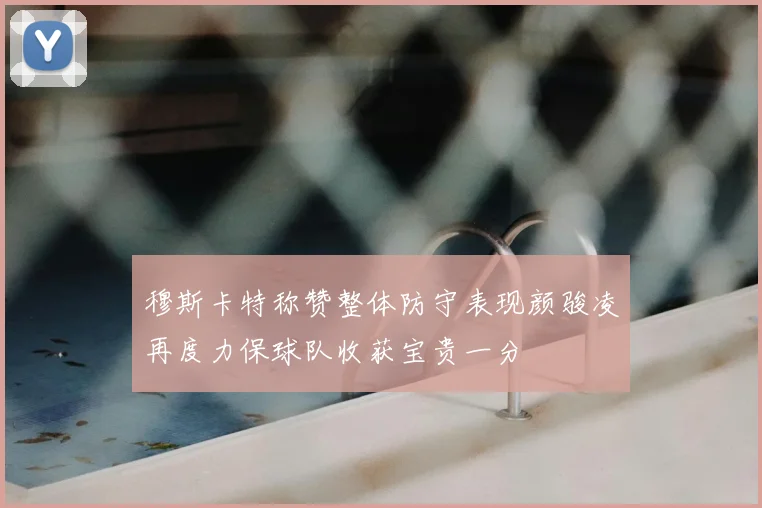 穆斯卡特称赞整体防守表现颜骏凌再度力保球队收获宝贵一分