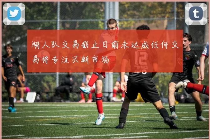 湖人队交易截止日前未达成任何交易将专注买断市场