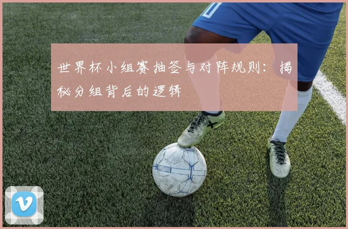 世界杯小组赛抽签与对阵规则:揭秘分组背后的逻辑