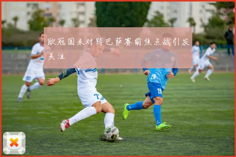 欧冠国米对阵巴萨赛前焦点战引发关注