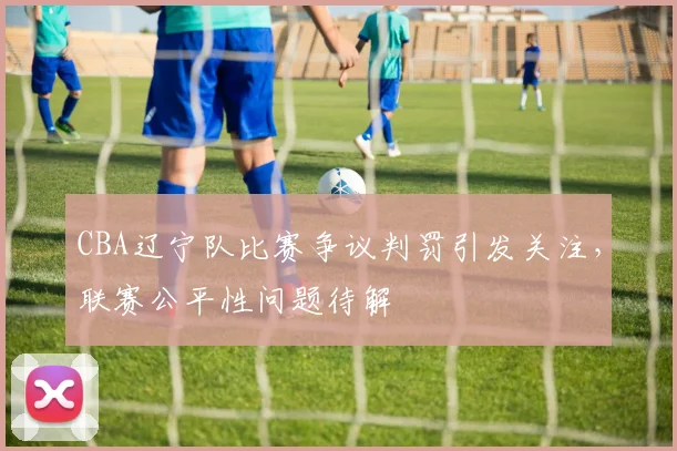 CBA辽宁队比赛争议判罚引发关注,联赛公平性问题待解