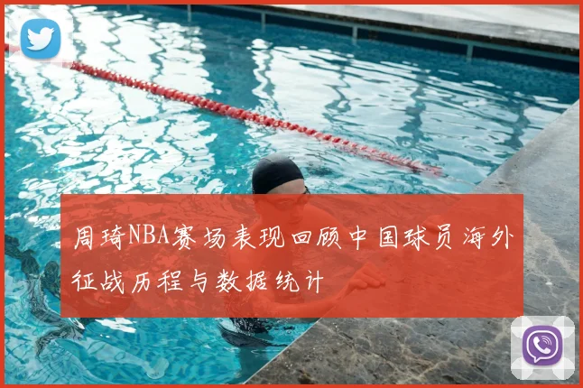 周琦NBA赛场表现回顾中国球员海外征战历程与数据统计