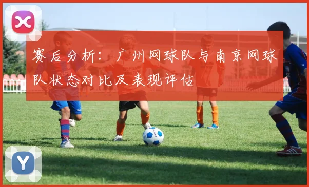赛后分析：广州网球队与南京网球队状态对比及表现评估