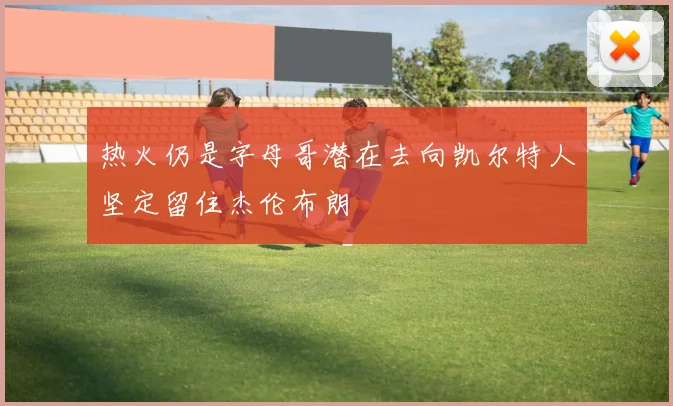 热火仍是字母哥潜在去向凯尔特人坚定留住杰伦布朗