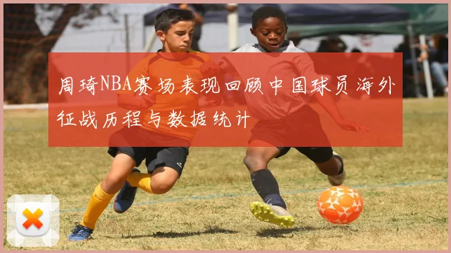 周琦NBA赛场表现回顾中国球员海外征战历程与数据统计