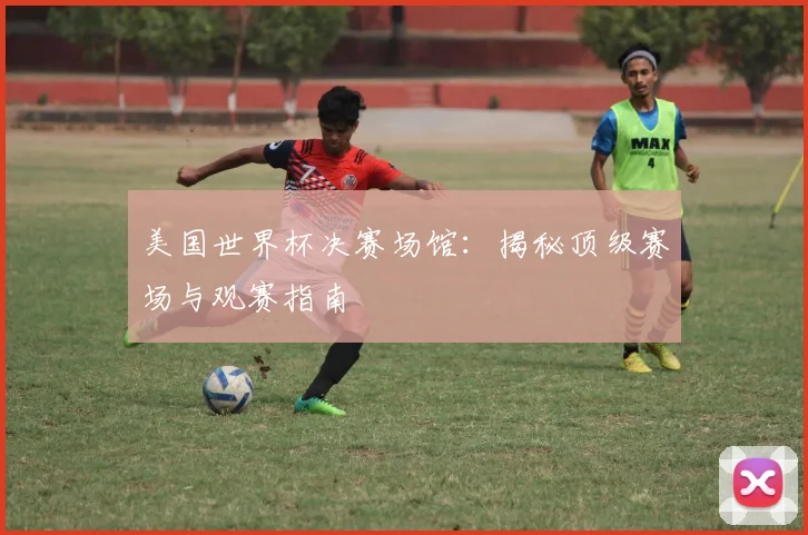 美国世界杯决赛场馆:揭秘顶级赛场与观赛指南
