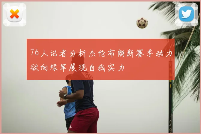 76人记者分析杰伦布朗新赛季动力欲向绿军展现自我实力