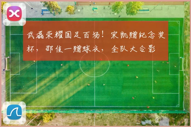 武磊荣耀国足百场!宋凯赠纪念奖杯,邵佳一赠球衣,全队大合影