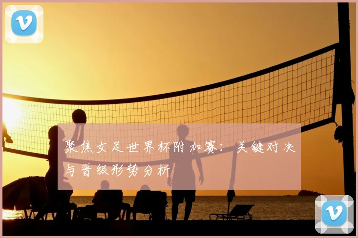聚焦女足世界杯附加赛：关键对决与晋级形势分析