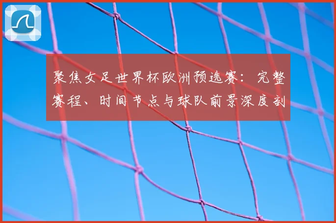 聚焦女足世界杯欧洲预选赛：完整赛程、时间节点与球队前景深度剖析