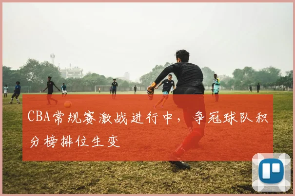 CBA常规赛激战进行中,争冠球队积分榜排位生变